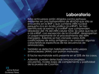 15
Jaime Rafael
Gutiérrez Pérez
Jaime Rafael
Gutiérrez Pérez
> Estos anticuerpos están dirigidos contra epítopes
existentes en una fosfoproteína de 68 kDal que sólo se
encuentra en la RNP y que contiene ARN nuclear
pequeño rico en ácido uridílico (U-snRNP). Se han
identificado al menos 12 U-snRNP que comprenden
alrededor del 1% del ARN celular total. Se sabe que las U1
a U6-snRNP, con excepción de la U3-snRNP, desempeñan
un papel importante en el procesamiento del ARN
mensajero. Además se han clonado varios ADN
codificadores de estos antígenos y se conocen algunas
características específicas de las secuencias de
aminoácidos.
> También se detectan habitualmente anticuerpos
antinucleares (ANA) con patrón moteado.
> El factor reumatoide está presente en el 25% de los casos.
> Además, pueden detectarse inmunocomplejos
circulantes, niveles bajos de complemento y positividad
de la prueba de Coombs
Laboratorio
 