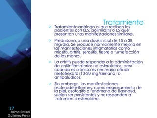 17
Jaime Rafael
Gutiérrez Pérez
Jaime Rafael
Gutiérrez Pérez
Tratamiento
> Tratamiento análogo al que reciben los
pacientes con LES, polimiositis o ES que
presentan unas manifestaciones similares.
> Prednisona, a una dosis inicial de 15 a 30
mg/día. Se produce normalmente mejoría en
las manifestaciones inflamatorias como
miositis, artritis, serositis, fiebre o tumefacción
de las manos.
> La artritis puede responder a la administración
de antiinflamatorios no esteroideos, pero
cuando es crónica es necesario añadir
metotrexato (10-20 mg/semana) o
antipalúdicos.
> Sin embargo, las manifestaciones
esclerodermiformes, como engrosamiento de
la piel, esofagitis o fenómeno de Raynaud,
suelen ser persistentes y no responden al
tratamiento esteroideo.
 