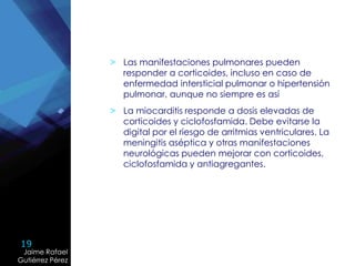 19
Jaime Rafael
Gutiérrez Pérez
Jaime Rafael
Gutiérrez Pérez
> Las manifestaciones pulmonares pueden
responder a corticoides, incluso en caso de
enfermedad intersticial pulmonar o hipertensión
pulmonar, aunque no siempre es así
> La miocarditis responde a dosis elevadas de
corticoides y ciclofosfamida. Debe evitarse la
digital por el riesgo de arritmias ventriculares. La
meningitis aséptica y otras manifestaciones
neurológicas pueden mejorar con corticoides,
ciclofosfamida y antiagregantes.
 