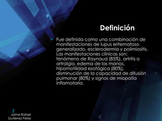 2
Jaime Rafael
Gutiérrez Pérez
Jaime Rafael
Gutiérrez Pérez
Definición
> Fue definida como una combinación de
manifestaciones de lupus eritematoso
generalizado, esclerodermia y polimiositis.
Las manifestaciones clínicas son:
fenómeno de Raynaud (85%), artritis o
artralgia, edema de las manos,
hipomotilidad esofágica (80%),
disminución de la capacidad de difusión
pulmonar (80%) y signos de miopatía
inflamatoria.
 