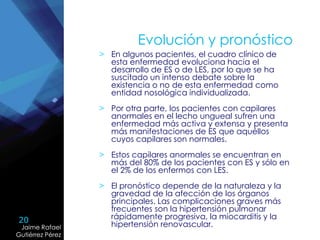 20
Jaime Rafael
Gutiérrez Pérez
Jaime Rafael
Gutiérrez Pérez
Evolución y pronóstico
> En algunos pacientes, el cuadro clínico de
esta enfermedad evoluciona hacia el
desarrollo de ES o de LES, por lo que se ha
suscitado un intenso debate sobre la
existencia o no de esta enfermedad como
entidad nosológica individualizada.
> Por otra parte, los pacientes con capilares
anormales en el lecho ungueal sufren una
enfermedad más activa y extensa y presenta
más manifestaciones de ES que aquéllos
cuyos capilares son normales.
> Estos capilares anormales se encuentran en
más del 80% de los pacientes con ES y sólo en
el 2% de los enfermos con LES.
> El pronóstico depende de la naturaleza y la
gravedad de la afección de los órganos
principales. Las complicaciones graves más
frecuentes son la hipertensión pulmonar
rápidamente progresiva, la miocarditis y la
hipertensión renovascular.
 