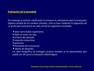Evaluación de la gravedad
Sin embargo la anterior clasificación no siempre es satisfactoria para la evaluación
objetiva posible de los cambios orbitales. Esto se hace mediante la asignación de
un punto por la presencia de cada uno de los siguientes resultados:
● dolor retro bulbar espontáneo
● Dolor al mover los ojos
● eritema del párpado
● inyección conjuntival
● quemosis
● Hinchazón de la carúncula
● edema de párpados
Un atlas fotográfico de hallazgos oculares también se ha desarrollado, que
puede ser útil para la evaluación oftalmológica .
Classification of eye changes of Graves' disease Wartofsky L Thyroid. 1992;3:235.
 