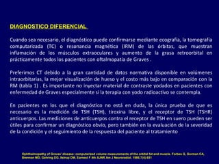 DIAGNOSTICO DIFERENCIAL
Cuando sea necesario, el diagnóstico puede confirmarse mediante ecografía, la tomografía
computarizada (TC) o resonancia magnética (IRM) de las órbitas, que muestran
inflamación de los músculos extraoculares y aumento de la grasa retroorbital en
prácticamente todos los pacientes con oftalmopatía de Graves .
Preferimos CT debido a la gran cantidad de datos normativa disponible en volúmenes
intraorbitarias, la mejor visualización de hueso y el costo más bajo en comparación con la
RM (tabla 1) . Es importante no inyectar material de contraste yodados en pacientes con
enfermedad de Graves especialmente si la terapia con yodo radioactivo se contempla.
En pacientes en los que el diagnóstico no está en duda, la única prueba de que es
necesario es la medición de TSH (TSH), tiroxina libre, y el receptor de TSH (TSHR)
anticuerpos. Las mediciones de anticuerpos contra el receptor de TSH en suero pueden ser
útiles para confirmar un diagnóstico obvio, pero también en la evaluación de la severidad
de la condición y el seguimiento de la respuesta del paciente al tratamiento
Ophthalmopathy of Graves' disease: computerized volume measurements of the orbital fat and muscle. Forbes G, Gorman CA,
Brennan MD, Gehring DG, Ilstrup DM, Earnest F 4th AJNR Am J Neuroradiol. 1986;7(4):651
 