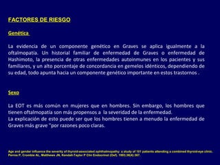 FACTORES DE RIESGO
Genética
La evidencia de un componente genético en Graves se aplica igualmente a la
oftalmopatía. Un historial familiar de enfermedad de Graves o enfermedad de
Hashimoto, la presencia de otras enfermedades autoinmunes en los pacientes y sus
familiares, y un alto porcentaje de concordancia en gemelos idénticos, dependiendo de
su edad, todo apunta hacia un componente genético importante en estos trastornos .
Sexo
La EOT es más común en mujeres que en hombres. Sin embargo, los hombres que
tienen oftalmopatía son más propensos a la severidad de la enfermedad.
La explicación de esto puede ser que los hombres tienen a menudo la enfermedad de
Graves más grave "por razones poco claras.
Age and gender influence the severity of thyroid-associated ophthalmopathy: a study of 101 patients attending a combined thyroid-eye clinic.
Perros P, Crombie AL, Matthews JN, Kendall-Taylor P Clin Endocrinol (Oxf). 1993;38(4):367.
 