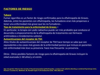 FACTORES DE RIESGO
Tabaco
Fumar cigarrillos es un factor de riesgo confirmados para la oftalmopatía de Graves.
Además, entre los pacientes con oftalmopatía, los fumadores eran más propensos a
tener una enfermedad más grave que los no fumadores .
Tipo de tratamiento para la enfermedad de Graves –
En particular, la terapia con yodo radiactivo puede ser más probable que conduzca al
desarrollo o empeoramiento de la oftalmopatía de tratamiento con fármacos
antitiroideos o tiroidectomía subtotal.
Autoanticuerpos del receptor de TSH
Altos títulos de autoanticuerpos del receptor de TSH hace tiempo se sabe que son
equivalentes a los casos más graves de la enfermedad parece que incluso en pacientes
con enfermedad más leve su presencia hace mas frecuente su presencia.
Otros - Otros posibles factores de riesgo para la oftalmopatía de Graves incluyen la
edad avanzada (> 60 años) y el estrés
Age and gender influence the severity of thyroid-associated ophthalmopathy: a study of 101 patients attending a combined thyroid-eye clinic.
Perros P, Crombie AL, Matthews JN, Kendall-Taylor P Clin Endocrinol (Oxf). 1993;38(4):367.
 