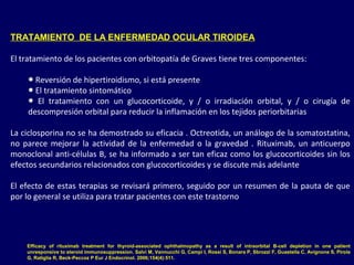 TRATAMIENTO DE LA ENFERMEDAD OCULAR TIROIDEA
El tratamiento de los pacientes con orbitopatía de Graves tiene tres componentes:
● Reversión de hipertiroidismo, si está presente
● El tratamiento sintomático
● El tratamiento con un glucocorticoide, y / o irradiación orbital, y / o cirugía de
descompresión orbital para reducir la inflamación en los tejidos periorbitarias
La ciclosporina no se ha demostrado su eficacia . Octreotida, un análogo de la somatostatina,
no parece mejorar la actividad de la enfermedad o la gravedad . Rituximab, un anticuerpo
monoclonal anti-células B, se ha informado a ser tan eficaz como los glucocorticoides sin los
efectos secundarios relacionados con glucocorticoides y se discute más adelante
El efecto de estas terapias se revisará primero, seguido por un resumen de la pauta de que
por lo general se utiliza para tratar pacientes con este trastorno
Efficacy of rituximab treatment for thyroid-associated ophthalmopathy as a result of intraorbital B-cell depletion in one patient
unresponsive to steroid immunosuppression. Salvi M, Vannucchi G, Campi I, Rossi S, Bonara P, Sbrozzi F, Guastella C, Avignone S, Pirola
G, Ratiglia R, Beck-Peccoz P Eur J Endocrinol. 2006;154(4):511.
 
