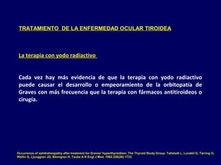 TRATAMIENTO DE LA ENFERMEDAD OCULAR TIROIDEA
La terapia con yodo radiactivo
Cada vez hay más evidencia de que la terapia con yodo radiactivo
puede causar el desarrollo o empeoramiento de la orbitopatía de
Graves con más frecuencia que la terapia con fármacos antitiroideos o
cirugía.
Occurrence of ophthalmopathy after treatment for Graves' hyperthyroidism. The Thyroid Study Group. Tallstedt L, Lundell G, Tørring O,
Wallin G, Ljunggren JG, Blomgren H, Taube A N Engl J Med. 1992;326(26):1733.
 