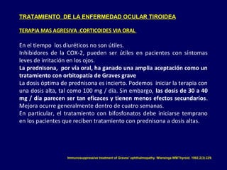 TRATAMIENTO DE LA ENFERMEDAD OCULAR TIROIDEA
TERAPIA MAS AGRESIVA :CORTICOIDES VIA ORAL
En el tiempo los diuréticos no son útiles.
Inhibidores de la COX-2, pueden ser útiles en pacientes con síntomas
leves de irritación en los ojos.
La prednisona, por vía oral, ha ganado una amplia aceptación como un
tratamiento con orbitopatía de Graves grave
La dosis óptima de prednisona es incierto. Podemos iniciar la terapia con
una dosis alta, tal como 100 mg / día. Sin embargo, las dosis de 30 a 40
mg / día parecen ser tan eficaces y tienen menos efectos secundarios.
Mejora ocurre generalmente dentro de cuatro semanas.
En particular, el tratamiento con bifosfonatos debe iniciarse temprano
en los pacientes que reciben tratamiento con prednisona a dosis altas.
Immunosuppressive treatment of Graves' ophthalmopathy. Wiersinga WMThyroid. 1992;2(3):229.
 