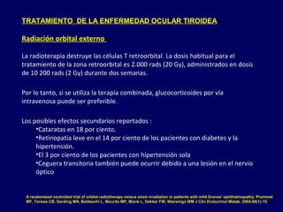 TRATAMIENTO DE LA ENFERMEDAD OCULAR TIROIDEA
Radiación orbital externo
La radioterapia destruye las células T retroorbital. La dosis habitual para el
tratamiento de la zona retroorbital es 2.000 rads (20 Gy), administrados en dosis
de 10 200 rads (2 Gy) durante dos semanas.
Por lo tanto, si se utiliza la terapia combinada, glucocorticoides por vía
intravenosa puede ser preferible.
Los posibles efectos secundarios reportados :
•Cataratas en 18 por ciento.
•Retinopatía leve en el 14 por ciento de los pacientes con diabetes y la
hipertensión.
•El 3 por ciento de los pacientes con hipertensión sola
•Ceguera transitoria también puede ocurrir debido a una lesión en el nervio
óptico
A randomized controlled trial of orbital radiotherapy versus sham irradiation in patients with mild Graves' ophthalmopathy. Prummel
MF, Terwee CB, Gerding MN, Baldeschi L, Mourits MP, Blank L, Dekker FW, Wiersinga WM J Clin Endocrinol Metab. 2004;89(1):15.
 