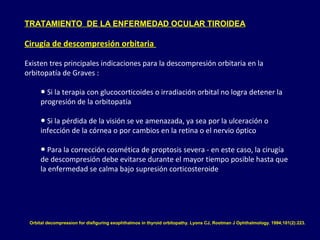 TRATAMIENTO DE LA ENFERMEDAD OCULAR TIROIDEA
Cirugía de descompresión orbitaria
Existen tres principales indicaciones para la descompresión orbitaria en la
orbitopatía de Graves :
● Si la terapia con glucocorticoides o irradiación orbital no logra detener la
progresión de la orbitopatía
● Si la pérdida de la visión se ve amenazada, ya sea por la ulceración o
infección de la córnea o por cambios en la retina o el nervio óptico
● Para la corrección cosmética de proptosis severa - en este caso, la cirugía
de descompresión debe evitarse durante el mayor tiempo posible hasta que
la enfermedad se calma bajo supresión corticosteroide
Orbital decompression for disfiguring exophthalmos in thyroid orbitopathy. Lyons CJ, Rootman J Ophthalmology. 1994;101(2):223.
 