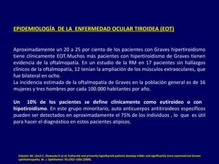 EPIDEMIOLOGÍA DE LA ENFERMEDAD OCULAR TIROIDEA (EOT)
Aproximadamente un 20 a 25 por ciento de los pacientes con Graves hipertiroidismo
tiene clínicamente EOT.Muchos más pacientes con hipertiroidismo de Graves tienen
evidencia de la oftalmopatía. En un estudio de la RM en 17 pacientes sin hallazgos
clínicos de la oftalmopatía, 12 tenían la ampliación de los músculos extraoculares, que
fue bilateral en ocho.
La incidencia estimada de la oftalmopatía de Graves en la población general es de 16
mujeres y tres hombres por cada 100.000 habitantes por año.
Un 10% de los pacientes se define clínicamente como eutiroideo o con
hipotiroidismo. En este grupo minoritario, auto anticuerpos antitiroideos específicos
pueden ser detectados en aproximadamente el 75% de los individuos , lo que es útil
para hacer el diagnóstico en estos pacientes atípicos.
Eckstein AK, Lösch C, Glowacka D et al. Euthyroid and primarily hypothyroid patients develop milder and significantly more asymmetrical Graves
ophthalmopathy. Br. J. Ophthalmol. 93,1052–1056 (2009).
 