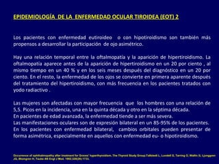 EPIDEMIOLOGÍA DE LA ENFERMEDAD OCULAR TIROIDEA (EOT) 2
Los pacientes con enfermedad eutiroideo o con hipotiroidismo son también más
propensos a desarrollar la participación de ojo asimétrico.
Hay una relación temporal entre la oftalmopatía y la aparición de hipertiroidismo. La
oftalmopatía aparece antes de la aparición de hipertiroidismo en un 20 por ciento , al
mismo tiempo en un 40 % y en los seis meses después del diagnóstico en un 20 por
ciento. En el resto, la enfermedad de los ojos se convierte en primera aparente después
del tratamiento del hipertiroidismo, con más frecuencia en los pacientes tratados con
yodo radiactivo .
Las mujeres son afectadas con mayor frecuencia que los hombres con una relación de
5,5. Picos en la incidencia, una en la quinta década y otro en la séptima década.
En pacientes de edad avanzada, la enfermedad tiende a ser más severa.
Las manifestaciones oculares son de expresión bilateral en un 85-95% de los pacientes.
En los pacientes con enfermedad bilateral, cambios orbitales pueden presentar de
forma asimétrica, especialmente en aquellos con enfermedad eu- o hipotiroidismo.
Occurrence of ophthalmopathy after treatment for Graves' hyperthyroidism. The Thyroid Study Group.Tallstedt L, Lundell G, Tørring O, Wallin G, Ljunggren
JG, Blomgren H, Taube AN Engl J Med. 1992;326(26):1733.
 