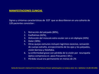 MANIFESTACIONES CLINICAS
Signos y síntomas característicos de EOT que se describieron en una cohorte de
120 pacientes consistían :
1. Retracción del párpado (80%),
2. Exoftalmos (62%),
3. Disfunción del músculo extra ocular con o sin diplopía (43%)
4. Dolor (30%).
5. Otras quejas comunes incluyen lagrimeo excesivo, sensación
de cuerpo extraño, enrojecimiento de los ojos y los párpados,
visión borrosa y fotofobia.
6. La enfermedad grave con pérdida de la visión por neuropatía
óptica compresiva es poco frecuente ( 6% ).
7. Pérdida visual era permanente en menos de 2%
Bartley GB, Fatourechi V, Kadrmas EF et al. Clinical features of Graves’ ophthalmopathy in an incidence cohort. Am. J. Ophthalmol. 121,284–290 (1996).
 
