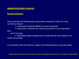 MANIFESTACIONES CLINICAS :
Formas extremas
Formas extremas de oftalmopatía, que pueden amenazar la visión son raras.
Las formas incluyen
1.-Subluxación del globo debido a la severa proptosis,
2.-Ulceración o infección de la córnea secundaria a una incapacidad
para
cerrar las tapas
3.-Neuropatía óptica causada por la compresión del nervio óptico en el
vértice de la órbita.
La correlación entre los síntomas y signos de la oftalmopatía es a menudo pobre.
Bartley GB, Fatourechi V, Kadrmas EF et al. Clinical features of Graves’ ophthalmopathy in an incidence cohort. Am. J. Ophthalmol. 121,284–290 (1996).
 