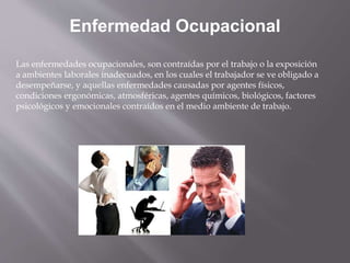 Enfermedad Ocupacional
Las enfermedades ocupacionales, son contraídas por el trabajo o la exposición
a ambientes laborales inadecuados, en los cuales el trabajador se ve obligado a
desempeñarse, y aquellas enfermedades causadas por agentes físicos,
condiciones ergonómicas, atmosféricas, agentes químicos, biológicos, factores
psicológicos y emocionales contraídos en el medio ambiente de trabajo.
 