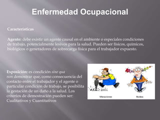 Enfermedad Ocupacional
Características
Agente: debe existir un agente causal en el ambiente o especiales condiciones
de trabajo, potencialmente lesivos para la salud. Pueden ser físicos, químicos,
biológicos o generadores de sobrecarga física para el trabajador expuesto.
Exposición: es condición sine qua
non demostrar que, como consecuencia del
contacto entre el trabajador y el agente o
particular condición de trabajo, se posibilita
la gestación de un daño a la salud. Los
criterios de demostración pueden ser:
Cualitativos y Cuantitativos
 