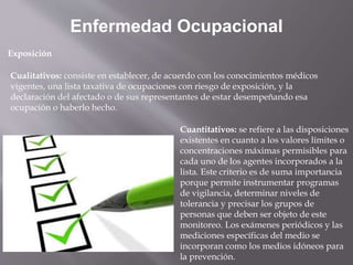 Cualitativos: consiste en establecer, de acuerdo con los conocimientos médicos
vigentes, una lista taxativa de ocupaciones con riesgo de exposición, y la
declaración del afectado o de sus representantes de estar desempeñando esa
ocupación o haberlo hecho.
Enfermedad Ocupacional
Exposición
Cuantitativos: se refiere a las disposiciones
existentes en cuanto a los valores límites o
concentraciones máximas permisibles para
cada uno de los agentes incorporados a la
lista. Este criterio es de suma importancia
porque permite instrumentar programas
de vigilancia, determinar niveles de
tolerancia y precisar los grupos de
personas que deben ser objeto de este
monitoreo. Los exámenes periódicos y las
mediciones específicas del medio se
incorporan como los medios idóneos para
la prevención.
 