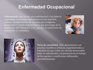 Enfermedad Ocupacional
Enfermedad: debe existir una enfermedad o un daño al
organismo claramente delimitados en sus aspectos
clínicos, de laboratorio, de estudios por imágenes,
terapéuticos y anatomopatológicos que provenga de la
exposición del trabajador a los agentes o condiciones de
exposición ya señalados.
Nexo de causalidad: debe demostrarse con
pruebas científicas (clínicas, experimentales o
estadísticas) que existe un vínculo inexcusable
entre la enfermedad y la presencia en el trabajo
de los agentes o condiciones delineados
precedentemente.
 
