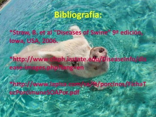 Bibliografía:
*Straw, B. et al “Diseases of Swine” 9ª edición,
Iowa, USA, 2006.
*http://www.cfsph.iastate.edu/DiseaseInfo/dis
ease-images.php?lang=en
*http://www.lapisa.com/sa/ft/porcinos/FichaT
ecPorcimuneSOAPor.pdf

 