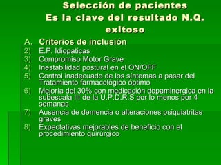Selección de pacientes Es la clave del resultado N.Q. exitoso Criterios de inclusión E.P. Idiopaticas Compromiso Motor Grave Inestabilidad postural en el ON/OFF Control inadecuado de los síntomas a pasar del Tratamiento farmacológico óptimo Mejoría del 30% con medicación dopaminergica en la subescala III de la U.P.D.R.S por lo menos por 4 semanas Ausencia de demencia o alteraciones psiquiatritas graves Expectativas mejorables de beneficio con el procedimiento quirúrgico 