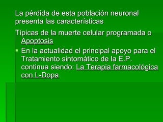 La pérdida de esta población neuronal presenta las características Típicas de la muerte celular programada o  Apoptosis En la actualidad el principal apoyo para el Tratamiento sintomático de la E.P. continua siendo:  La Terapia farmacológica con L-Dopa   