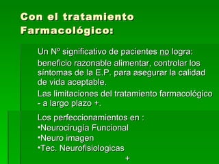 Con el tratamiento Farmacológico: Un Nº significativo de pacientes  no  logra: beneficio razonable alimentar, controlar los síntomas de la E.P. para asegurar la calidad de vida aceptable. Las limitaciones del tratamiento farmacológico - a largo plazo +. Los perfeccionamientos en : Neurocirugía Funcional Neuro imagen Tec. Neurofisiologicas + 