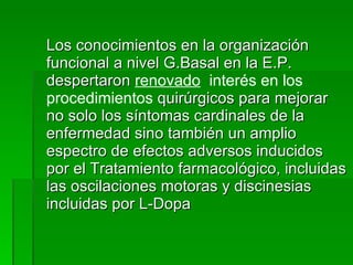 Los conocimientos en la organización funcional a nivel G.Basal en la E.P. despertaron  renovado   interés en los procedimientos  quirúrgicos para mejorar no solo los síntomas cardinales de la enfermedad sino también un amplio espectro de efectos adversos inducidos por el Tratamiento farmacológico, incluidas las oscilaciones motoras y discinesias incluidas por L-Dopa 