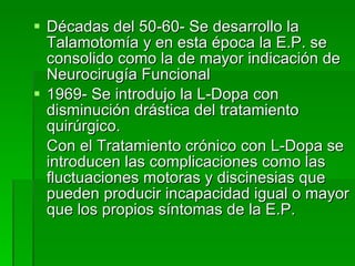 Décadas del 50-60- Se desarrollo la Talamotomía y en esta época la E.P. se consolido como la de mayor indicación de Neurocirugía Funcional 1969- Se introdujo la L-Dopa con disminución drástica del tratamiento quirúrgico. Con el Tratamiento crónico con L-Dopa se introducen las complicaciones como las fluctuaciones motoras y discinesias que pueden producir incapacidad igual o mayor que los propios síntomas de la E.P. 