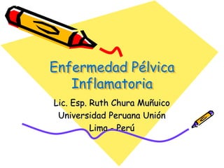Enfermedad Pélvica
   Inflamatoria
Lic. Esp. Ruth Chura Muñuico
 Universidad Peruana Unión
          Lima - Perú
 