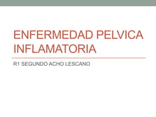 ENFERMEDAD PELVICA
INFLAMATORIA
R1 SEGUNDO ACHO LESCANO
 