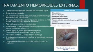 TRATAMIENTO HEMORROIDES EXTERNAS.
 Distales a la línea dentada, cubiertas por anodermo o piel.
 Tratamiento conservador.
 Las hemorroides externas no suelen producir sintomatología
alguna salvo una complicación:
 Trombosis hemorroidal externa. El paciente presenta un nódulo
violáceo-negruzco bajo la piel del anodermo.
 Aparece bruscamente y es muy doloroso.
 Suele deberse a un traumatismo perianal (esfuerzo defecatorio,
diarrea, ciclistas, corredores ... ).
 En fase aguda se puede realizar trombectomía o
hemorroidectomía urgente para tratar el dolor.
 Pasadas las primeras 72 horas, el dolor disminuye.
 Si el diagnóstico se realiza en esta fase, se recomienda mantener
tratamiento
 conservador (anti inflamatorios orales o tópicos) hasta su
resolución.
 