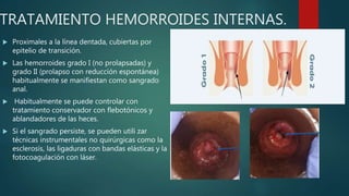 TRATAMIENTO HEMORROIDES INTERNAS.
 Proximales a la línea dentada, cubiertas por
epitelio de transición.
 Las hemorroides grado I (no prolapsadas) y
grado II (prolapso con reducción espontánea)
habitualmente se manifiestan como sangrado
anal.
 Habitualmente se puede controlar con
tratamiento conservador con flebotónicos y
ablandadores de las heces.
 Si el sangrado persiste, se pueden utili zar
técnicas instrumentales no quirúrgicas como la
esclerosis, las ligaduras con bandas elásticas y la
fotocoagulación con láser.
 