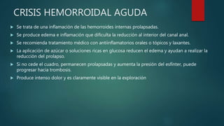CRISIS HEMORROIDAL AGUDA
 Se trata de una inflamación de las hemorroides internas prolapsadas.
 Se produce edema e inflamación que dificulta la reducción al interior del canal anal.
 Se recomienda tratamiento médico con antiinflamatorios orales o tópicos y laxantes.
 La aplicación de azúcar o soluciones ricas en glucosa reducen el edema y ayudan a realizar la
reducción del prolapso.
 Si no cede el cuadro, permanecen prolapsadas y aumenta la presión del esfínter, puede
progresar hacia trombosis.
 Produce intenso dolor y es claramente visible en la exploración
 