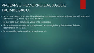 PROLAPSO HEMORROIDAL AGUDO
TROMBOSADO.
 Se produce cuando la hemorroide prolapsada es presionada por la musculatura anal, dificultando el
retorno venoso y dando lugar a una trombosis.
 Es muy doloroso y claramente visible en la exploración.
 El tratamiento es conservador, con reposo en cama, analgésicos y ablandadores de heces,
resolviéndose en 2-3 días.
 La hemorroidectomía serealizará si existe necrosis.
 