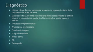 Diagnóstico
 Historia clínica. Es muy importante pregunta r y evaluar el estado de la
continencia fecal del paciente.
 Exploración física. Permite en la mayoría de los casos detectar el orificio
externo y, en ocasiones, mediante el tacto rectal se puede palpar el
interno.
 • Pruebas complementarias:
 Anuscopia y proctoscopia.
 Estudios de imagen:
 Ecografía endoanal.
 RM de pelvis.
 TC.
 Fistulografía.
 