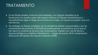 TRATAMIENTO
 En las fístulas simples, la técnica más empleada y con mejores resultados es la
fistulotomía con puesta a plano del trayecto fistuloso. En fístulas interesfintéricas o
transesfintéricas bajas el riesgo de incontinencia es bajo y la mayoría se pueden curar con
esta técnica.
 Sin embargo, en fístulas complejas, por la cantidad de esfínter comprometido o por las
características del paciente, la fistulotomía puede generar incontinencia, por lo que se
han descrit o multitud de técnicas más conservadoras. (Sellado con cola de fibrina o
tapones biológicos o sintéticos, fistulectomía + colgajo de avance, FILAC (cauterización-
destrucción del epitelio del trayecto mediante LASER).
 