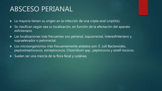 ABSCESO PERIANAL
 La mayoría tienen su origen en la infección de una cripta anal (criptitis).
 Se clasifican según sea su localización, en función de la afectación del aparato
esfinteriano.
 Las localizaciones más frecuentes son perianal, isquiorrectal, interesfinteriano y
supraelevador o pelvirrectal.
 Los microorganismos más frecuentemente aislados son: E. coli Bacteroides,
peptostreptococos, estreptococos, Clostridium spp., peptococos y estafi lococos.
 Suelen ser una mezcla de la flora fecal y cutánea.
 