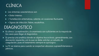 CLÍNICA
 Es clínico. La exploración y la anamnesis son suficientes en la mayoría de
los casos para llegar al diagnóstico.
 Es precisa una analítica donde se objetiva leucocitosis, generalmente, con
desviación izquierda y en la que se debe solicitar un estudio de
coagulación, pues el tratamiento siempre es quirúrgico.
 La TC se reserva para cuando se sospechan abscesos supraesfinterianos o
pélvicos.
DIAGNOSTICO
 Los síntomas característicos son
 • Dolor intenso.
 • Tumefacción eritematosa, caliente, en ocasiones fluctuante.
 • Signos de infección: fiebre, escalofríos.
 
