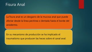 Fisura Anal
La fisura anal es un desgarro de la mucosa anal que puede
afectar desde la línea pectínea o dentada hasta el borde del
anodermo.
En su mecanismo de producción se ha implicado el
traumatismo que producen las heces sobre el canal anal.
 