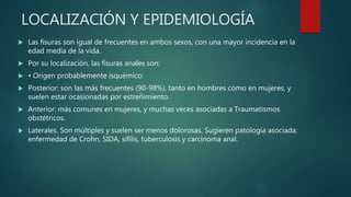 LOCALIZACIÓN Y EPIDEMIOLOGÍA
 Las fisuras son igual de frecuentes en ambos sexos, con una mayor incidencia en la
edad media de la vida.
 Por su localización, las fisuras anales son:
 • Origen probablemente isquémico:
 Posterior: son las más frecuentes (90-98%), tanto en hombres como en mujeres, y
suelen estar ocasionadas por estreñimiento.
 Anterior: más comunes en mujeres, y muchas veces asociadas a Traumatismos
obstétricos.
 Laterales. Son múltiples y suelen ser menos dolorosas. Sugieren patología asociada:
enfermedad de Crohn, SIDA, sífilis, tuberculosis y carcinoma anal.
 