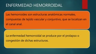 ENFERMEDAD HEMORROIDAL
Las hemorroides son estructuras anatómicas normales,
compuestas de tejido vascular y conjuntivo, que se localizan en
el canal anal.
La enfermedad hemorroidal se produce por el prolapso o
congestión de dichas estructuras.
 