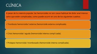 CLÍNICA
A pesar de la creencia popular, las hemorroides no son causa habitual de dolor anal intenso
salvo que estén complicadas, como puede ocurrir en uno de los siguientes cuadros:
• Trombosis hemorroida l externa (hemorroide externa complicada).
• Crisis hemorroida l aguda (hemorroide interna compl icada).
• Prolapso hemorroida l trombosado (hemorroide interna complicada).
 