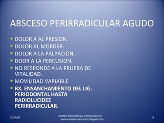 ABSCESO PERIRRADICULAR AGUDO DOLOR A AL PRESION. DOLOR AL MORDER. DOLOR A LA PALPACION. DOOR A LA PERCUSION. NO RESPONDE A LA PRUEBA DE VITALIDAD. MOVILIDAD VARIABLE. RX. ENSANCHAMIENTO DEL LIG. PERIODONTAL HASTA RADIOLUCIDEZ PERIRRADICULAR . UNMSM Estomatologia Rehabilitadora II  www.endodonciaunmsm.blogspot.com 06/10/09 