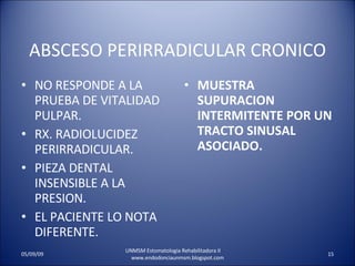 ABSCESO PERIRRADICULAR CRONICO NO RESPONDE A LA PRUEBA DE VITALIDAD PULPAR. RX. RADIOLUCIDEZ PERIRRADICULAR. PIEZA DENTAL INSENSIBLE A LA PRESION. EL PACIENTE LO NOTA DIFERENTE. MUESTRA SUPURACION INTERMITENTE POR UN TRACTO SINUSAL ASOCIADO. UNMSM Estomatologia Rehabilitadora II  www.endodonciaunmsm.blogspot.com 06/10/09 