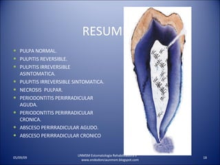 RESUMEN PULPA NORMAL. PULPITIS REVERSIBLE. PULPITIS IRREVERSIBLE ASINTOMATICA. PULPITIS IRREVERSIBLE SINTOMATICA. NECROSIS  PULPAR. PERIODONTITIS PERIRRADICULAR  AGUDA. PERIODONTITIS PERIRRADICULAR CRONICA. ABSCESO PERIRRADICULAR AGUDO. ABSCESO PERIRRADICULAR CRONICO UNMSM Estomatologia Rehabilitadora II  www.endodonciaunmsm.blogspot.com 06/10/09 