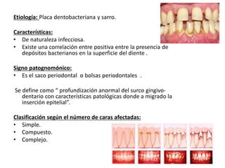 Etiología: Placa dentobacteriana y sarro.
Características:
• De naturaleza infecciosa.
• Existe una correlación entre positiva entre la presencia de
depósitos bacterianos en la superficie del diente .
Signo patognomónico:
• Es el saco periodontal o bolsas periodontales .
Se define como “ profundización anormal del surco gingivo-
dentario con características patológicas donde a migrado la
inserción epitelial”.
Clasificación según el número de caras afectadas:
• Simple.
• Compuesto.
• Complejo.
 
