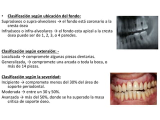 • Clasificación según ubicación del fondo:
Supraóseos o supra-alveolares → el fondo está coronario a la
cresta ósea
Infraóseos o infra-alveolares → el fondo esta apical a la cresta
ósea puede ser de 1, 2, 3, o 4 paredes.
Clasificación según extensión: -
Localizada → compromete algunas piezas dentarias.
Generalizada, → compromete una arcada o toda la boca, o
más de 14 piezas.
Clasificación según la severidad:
Incipiente → compromete menos del 30% del área de
soporte periodontal.
Moderada → entre un 30 y 50%.
Avanzada → más del 50%, donde se ha superado la masa
crítica de soporte óseo.
 