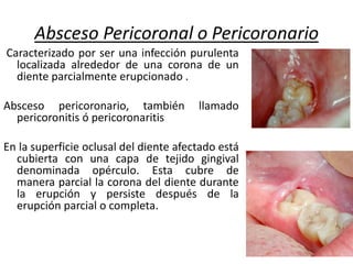 Absceso Pericoronal o Pericoronario
Caracterizado por ser una infección purulenta
localizada alrededor de una corona de un
diente parcialmente erupcionado .
Absceso pericoronario, también llamado
pericoronitis ó pericoronaritis
En la superficie oclusal del diente afectado está
cubierta con una capa de tejido gingival
denominada opérculo. Esta cubre de
manera parcial la corona del diente durante
la erupción y persiste después de la
erupción parcial o completa.
 