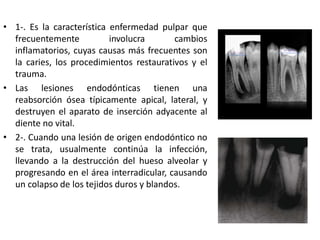 • 1-. Es la característica enfermedad pulpar que
frecuentemente involucra cambios
inflamatorios, cuyas causas más frecuentes son
la caries, los procedimientos restaurativos y el
trauma.
• Las lesiones endodónticas tienen una
reabsorción ósea típicamente apical, lateral, y
destruyen el aparato de inserción adyacente al
diente no vital.
• 2-. Cuando una lesión de origen endodóntico no
se trata, usualmente continúa la infección,
llevando a la destrucción del hueso alveolar y
progresando en el área interradicular, causando
un colapso de los tejidos duros y blandos.
 