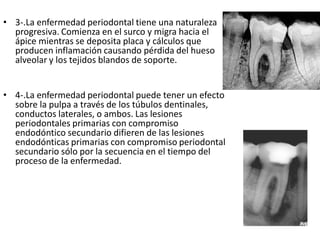 • 3-.La enfermedad periodontal tiene una naturaleza
progresiva. Comienza en el surco y migra hacia el
ápice mientras se deposita placa y cálculos que
producen inflamación causando pérdida del hueso
alveolar y los tejidos blandos de soporte.
• 4-.La enfermedad periodontal puede tener un efecto
sobre la pulpa a través de los túbulos dentinales,
conductos laterales, o ambos. Las lesiones
periodontales primarias con compromiso
endodóntico secundario difieren de las lesiones
endodónticas primarias con compromiso periodontal
secundario sólo por la secuencia en el tiempo del
proceso de la enfermedad.
 